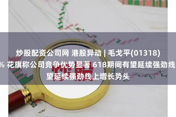 炒股配资公司网 港股异动 | 毛戈平(01318)午后涨超4% 花旗称公司竞争优势显著 618期间有望延续强劲线上增长势头