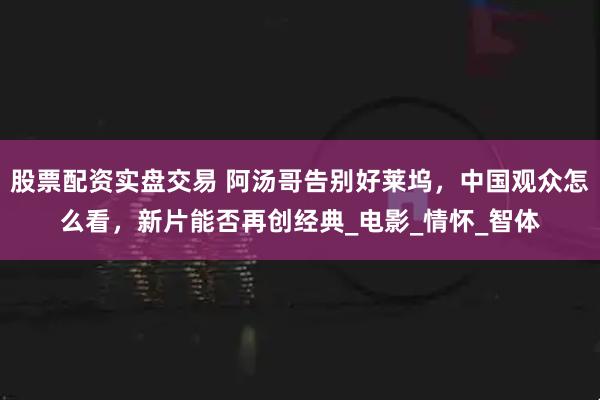 股票配资实盘交易 阿汤哥告别好莱坞，中国观众怎么看，新片能否再创经典_电影_情怀_智体