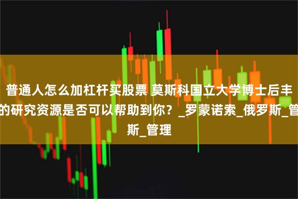 普通人怎么加杠杆买股票 莫斯科国立大学博士后丰富的研究资源是否可以帮助到你？_罗蒙诺索_俄罗斯_管理