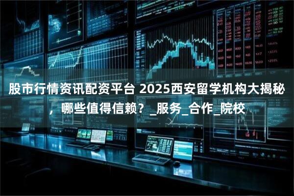 股市行情资讯配资平台 2025西安留学机构大揭秘，哪些值得信赖？_服务_合作_院校