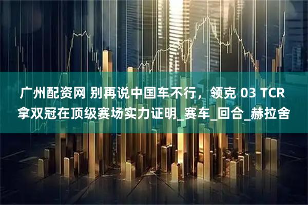 广州配资网 别再说中国车不行，领克 03 TCR 拿双冠在顶级赛场实力证明_赛车_回合_赫拉舍