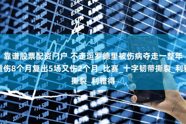 靠谱股票配资门户 不走运罗德里被伤病夺走一整年，重伤8个月复出5场又伤2个月_比赛_十字韧带撕裂_利雅得