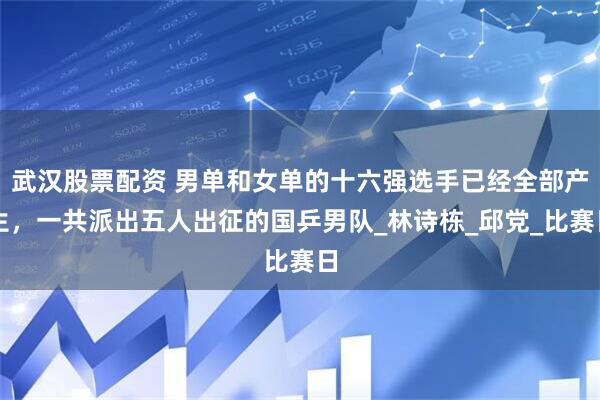 武汉股票配资 男单和女单的十六强选手已经全部产生，一共派出五人出征的国乒男队_林诗栋_邱党_比赛日