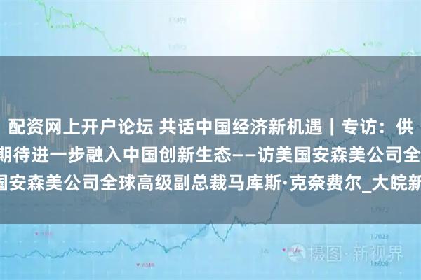 配资网上开户论坛 共话中国经济新机遇｜专访：供应链韧性的核心是合作　期待进一步融入中国创新生态——访美国安森美公司全球高级副总裁马库斯·克奈费尔_大皖新闻 | 安徽网