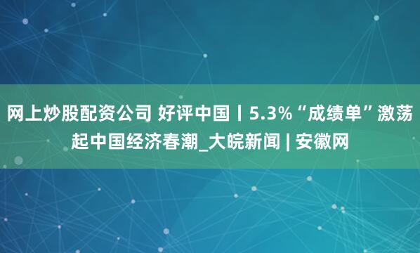 网上炒股配资公司 好评中国丨5.3%“成绩单”激荡起中国经济春潮_大皖新闻 | 安徽网