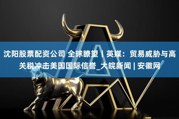 沈阳股票配资公司 全球瞭望丨英媒：贸易威胁与高关税冲击美国国际信誉_大皖新闻 | 安徽网