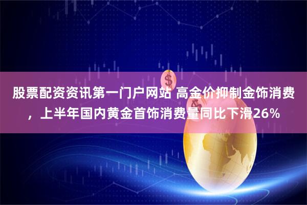 股票配资资讯第一门户网站 高金价抑制金饰消费，上半年国内黄金首饰消费量同比下滑26%