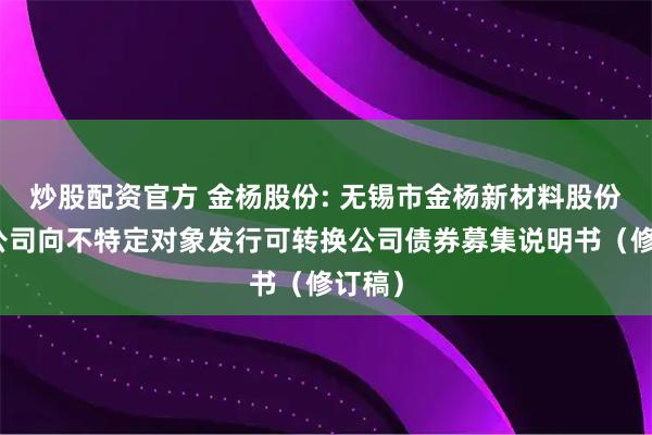 炒股配资官方 金杨股份: 无锡市金杨新材料股份有限公司向不特定对象发行可转换公司债券募集说明书（修订稿）